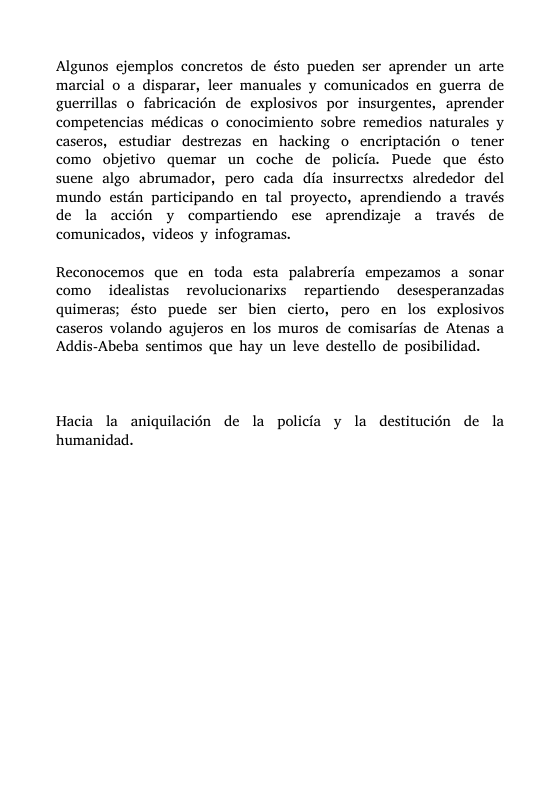 Algunos cjemplos concretos de ésto pueden ser aprender un arte marcial o a disparar, leer manuales y comunicados en guerra de guerrillas o fabricacién de explosivos por insurgentes, aprender competencias médicas o conocimiento sobre remedios naturales y caseros, estudiar destrezas en hacking o encriptacién o tener como objetivo quemar un coche de policia. Puede que ésto suene algo abrumador, pero cada dia insurrectxs alrededor del mundo estén participando en tal proyecto, aprendiendo a través de la accién y compartiendo ese aprendizaje a través de comunicados, videos y infogramas. Reconocemos que en toda esta palabreria empezamos a sonar como idealistas revolucionarixs repartiendo desesperanzadas quimeras; ésto puede ser bien cierto, pero en los explosivos caseros volando agujeros en los muros de comisarias de Atenas a Addis-Abeba sentimos que hay un leve destello de posibilidad. Hacia la aniquilacién de la policfa y la destitucién de la humanidad.